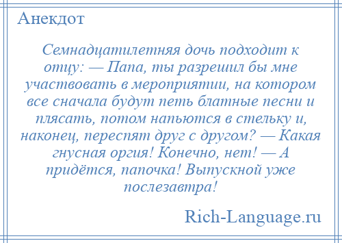 
    Семнадцатилетняя дочь подходит к отцу: — Папа, ты разрешил бы мне участвовать в мероприятии, на котором все сначала будут петь блатные песни и плясать, потом напьются в стельку и, наконец, переспят друг с другом? — Какая гнусная оргия! Конечно, нет! — А придётся, папочка! Выпускной уже послезавтра!