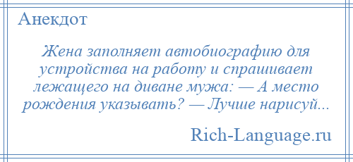 
    Жена заполняет автобиографию для устройства на работу и спрашивает лежащего на диване мужа: — А место рождения указывать? — Лучше нарисуй...