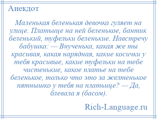 
    Маленькая беленькая девочка гуляет на улице. Платьице на ней беленькое, бантик беленький, туфельки беленькие. Навстречу бабушка: — Внученька, какая же ты красивая, какая нарядная, какие косички у тебя красивые, какие туфельки на тебе чистенькие, какое платье на тебе беленькое, только что это за желтенькое пятнышко у тебя на платьице? — Да, блевала я (басом).