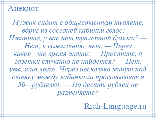 
    Мужик сидит в общественном туалете, вдруг из соседней кабинки голос: — Извините, у вас нет туалетной бумаги? — Нет, к сожалению, нет. — Через какое—то время опять: — Простите, а газетки случайно не найдется? — Нет, увы, я на легке. Через несколько минут под стенку между кабинками просовывается 50—рублевка: — По десять рублей не разменяете?