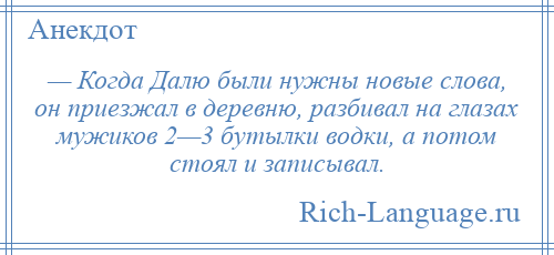 
    — Когда Далю были нужны новые слова, он приезжал в деревню, разбивал на глазах мужиков 2—3 бутылки водки, а потом стоял и записывал.