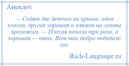 
    — Сидят две девочки на крыше, одна плохая, другая хорошая и плюют на головы прохожим. — Плохая попала три раза, а хорошая — пять. Вот так добро победило зло.