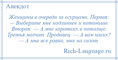 
    Женщины в очереди за огурцами. Первая: — Выберите мне подлиннее и потоньше. Вторая: — А мне коротких и потолще. Третья молчит. Продавец: — А вам каких? — А мне все равно, мне на салат.