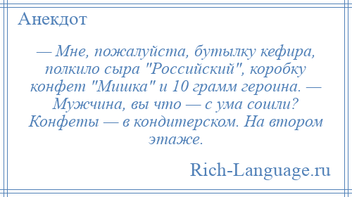 
    — Мне, пожалуйста, бутылку кефира, полкило сыра Российский , коробку конфет Мишка и 10 грамм героина. — Мужчина, вы что — с ума сошли? Конфеты — в кондитерском. На втором этаже.