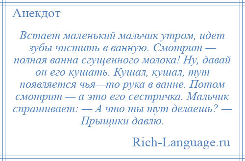 
    Встает маленький мальчик утром, идет зубы чистить в ванную. Смотрит — полная ванна сгущенного молока! Ну, давай он его кушать. Кушал, кушал, тут появляется чья—то рука в ванне. Потом смотрит — а это его сестричка. Мальчик спрашивает: — А что ты тут делаешь? — Прыщики давлю.