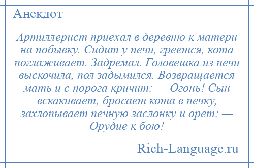 
    Артиллерист приехал в деревню к матери на побывку. Сидит у печи, греется, кота поглаживает. Задремал. Головешка из печи выскочила, пол задымился. Возвращается мать и с порога кричит: — Огонь! Сын вскакивает, бросает кота в печку, захлопывает печную заслонку и орет: — Орудие к бою!