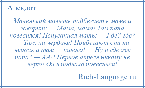 
    Маленький мальчик подбегает к маме и говорит: — Мама, мама! Там папа повесился! Испуганная мать: — Где? где? — Там, на чердаке! Прибегают они на чердак а там — никого! — Ну и где же папа? — АА!! Первое апреля никому не верю! Он в подвале повесился!