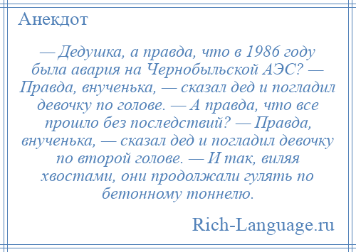 
    — Дедушка, а правда, что в 1986 году была авария на Чернобыльской АЭС? — Правда, внученька, — сказал дед и погладил девочку по голове. — А правда, что все прошло без последствий? — Правда, внученька, — сказал дед и погладил девочку по второй голове. — И так, виляя хвостами, они продолжали гулять по бетонному тоннелю.