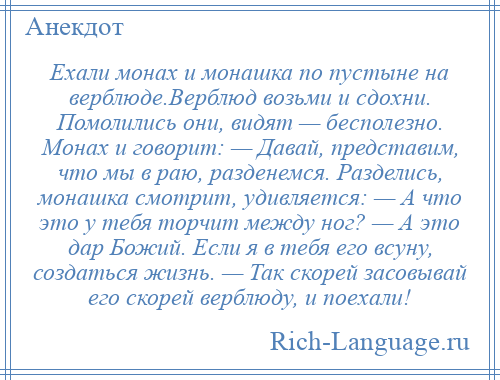 
    Ехали монах и монашка по пустыне на верблюде.Верблюд возьми и сдохни. Помолились они, видят — бесполезно. Монах и говорит: — Давай, представим, что мы в раю, разденемся. Разделись, монашка смотрит, удивляется: — А что это у тебя торчит между ног? — А это дар Божий. Если я в тебя его всуну, создаться жизнь. — Так скорей засовывай его скорей верблюду, и поехали!