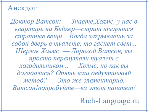 
    Доктор Ватсон: — Знаете,Холмс, у нас в квартире на Бейкер—стрит творятся странные вещи... Когда закрываешь за собой дверь в туалете, то гаснет свет... Шерлок Холмс: — Дорогой Ватсон, вы просто перепутали туалет с холодильником... — Холмс, но как вы догадались? Опять ваш дедуктивный метод? — Это же элементарно, Ватсон!попробуйте—ка этот паштет!