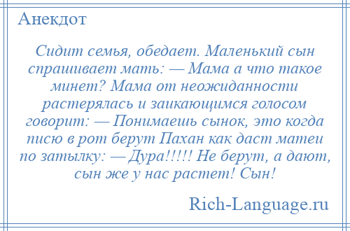 
    Сидит семья, обедает. Маленький сын спрашивает мать: — Мама а что такое минет? Мама от неожиданности растерялась и заикающимся голосом говорит: — Понимаешь сынок, это когда писю в рот берут Пахан как даст матеи по затылку: — Дура!!!!! Не берут, а дают, сын же у нас растет! Сын!