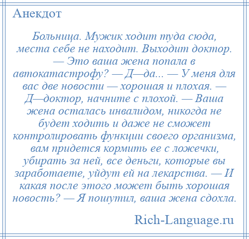 
    Больница. Мужик ходит туда сюда, места себе не находит. Выходит доктор. — Это ваша жена попала в автокатастрофу? — Д—да... — У меня для вас две новости — хорошая и плохая. — Д—доктоp, начните с плохой. — Ваша жена осталась инвалидом, никогда не будет ходить и даже не сможет контролировать функции своего организма, вам придется кормить ее с ложечки, убирать за ней, все деньги, которые вы заработаете, уйдут ей на лекарства. — И какая после этого может быть хорошая новость? — Я пошутил, ваша жена сдохла.