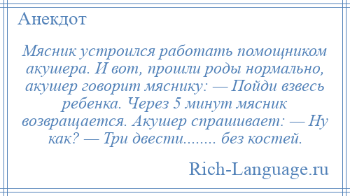 
    Мясник устроился работать помощником акушера. И вот, прошли роды нормально, акушер говорит мяснику: — Пойди взвесь ребенка. Через 5 минут мясник возвращается. Акушер спрашивает: — Ну как? — Три двести........ без костей.