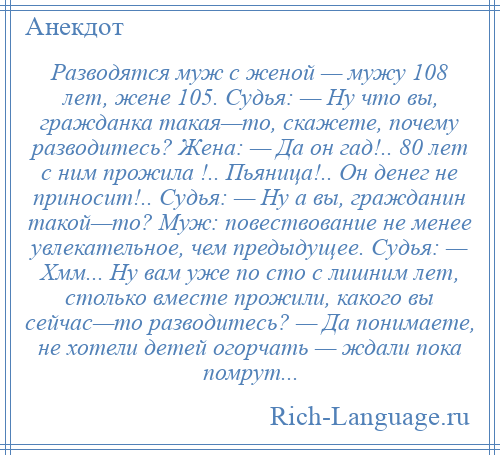 
    Разводятся муж с женой — мужу 108 лет, жене 105. Судья: — Ну что вы, гражданка такая—то, скажете, почему разводитесь? Жена: — Да он гад!.. 80 лет с ним прожила !.. Пьяница!.. Он денег не приносит!.. Cудья: — Ну а вы, гражданин такой—то? Муж: повествование не менее увлекательное, чем предыдущее. Cудья: — Хмм... Ну вам уже по сто с лишним лет, столько вместе прожили, какого вы сейчас—то разводитесь? — Да понимаете, не хотели детей огорчать — ждали пока помрут...