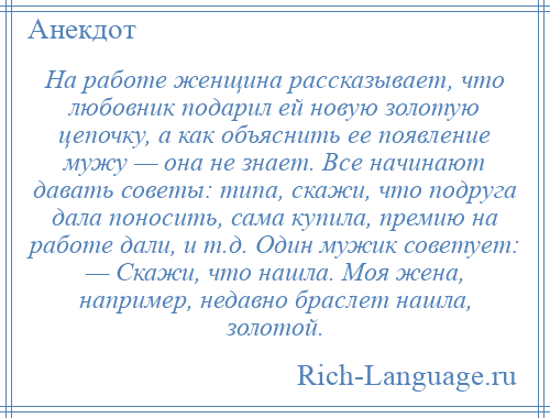 
    На работе женщина рассказывает, что любовник подарил ей новую золотую цепочку, а как объяснить ее появление мужу — она не знает. Все начинают давать советы: типа, скажи, что подруга дала поносить, сама купила, премию на работе дали, и т.д. Один мужик советует: — Скажи, что нашла. Моя жена, например, недавно браслет нашла, золотой.