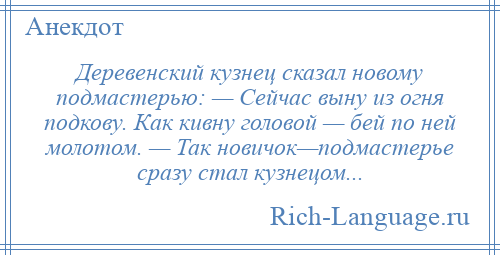 
    Деревенский кузнец сказал новому подмастерью: — Сейчас выну из огня подкову. Как кивну головой — бей по ней молотом. — Так новичок—подмастерье сразу стал кузнецом...