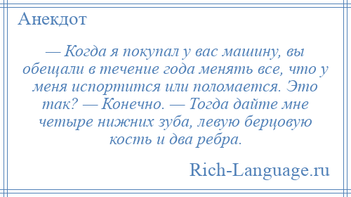 
    — Когда я покупал у вас машину, вы обещали в течение года менять все, что у меня испортится или поломается. Это так? — Конечно. — Тогда дайте мне четыре нижних зуба, левую берцовую кость и два pебpа.