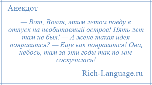 
    — Вот, Вован, этим летом поеду в отпуск на необитаемый остров! Пять лет там не был! — А жене такая идея понравится? — Еще как понравится! Она, небось, там за эти годы так по мне соскучилась!