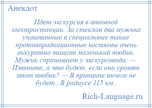 
    Идет экскурсия в атомной электростанции. За стеклом два мужика упакованные в специальные такие противорадиационные костюмы очень аккуратно тащат маленький тюбик. Мужик спрашивает у экскурсовода: — Извините, а что будет, если они уронят этот тюбик? — В принципе ничего не будет.. В радиусе 115 км..