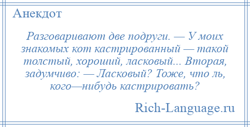 
    Разговаривают две подруги. — У моих знакомых кот кастрированный — такой толстый, хороший, ласковый... Вторая, задумчиво: — Ласковый? Тоже, что ль, кого—нибудь кастрировать?