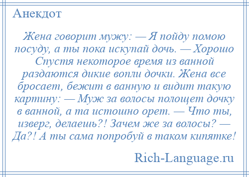 
    Жена говорит мужу: — Я пойду помою посуду, а ты пока искупай дочь. — Хорошо Спустя некоторое время из ванной раздаются дикие вопли дочки. Жена все бросает, бежит в ванную и видит такую картину: — Муж за волосы полощет дочку в ванной, а та истошно орет. — Что ты, изверг, делаешь?! Зачем же за волосы? — Да?! А ты сама попробуй в таком кипятке!