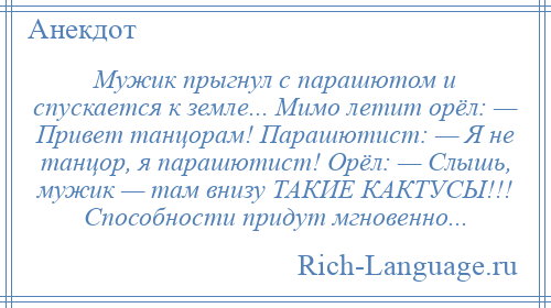 
    Мужик прыгнул с парашютом и спускается к земле... Мимо летит орёл: — Привет танцорам! Парашютист: — Я не танцор, я парашютист! Орёл: — Слышь, мужик — там внизу ТАКИЕ КАКТУСЫ!!! Способности придут мгновенно...