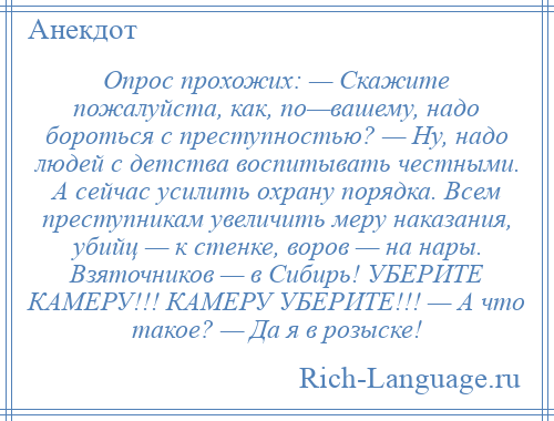 
    Опрос прохожих: — Скажите пожалуйста, как, по—вашему, надо бороться с преступностью? — Ну, надо людей с детства воспитывать честными. А сейчас усилить охрану порядка. Всем преступникам увеличить меру наказания, убийц — к стенке, воров — на нары. Взяточников — в Сибирь! УБЕРИТЕ КАМЕРУ!!! КАМЕРУ УБЕРИТЕ!!! — А что такое? — Да я в розыске!