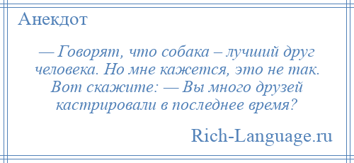 
    — Говорят, что собака – лучший друг человека. Но мне кажется, это не так. Вот скажите: — Вы много друзей кастрировали в последнее время?