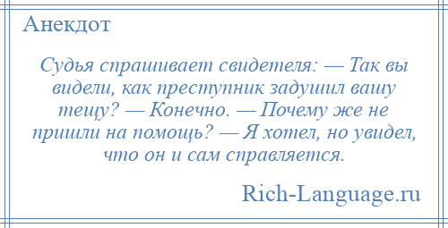 
    Судья спрашивает свидетеля: — Так вы видели, как преступник задушил вашу тещу? — Конечно. — Почему же не пришли на помощь? — Я хотел, но увидел, что он и сам справляется.