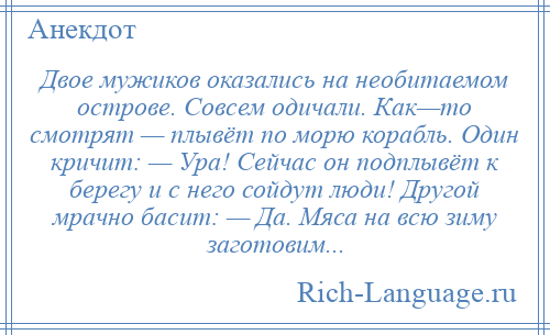 
    Двое мужиков оказались на необитаемом острове. Совсем одичали. Как—то смотрят — плывёт по морю корабль. Один кричит: — Ура! Сейчас он подплывёт к берегу и с него сойдут люди! Другой мрачно басит: — Да. Мяса на всю зиму заготовим...