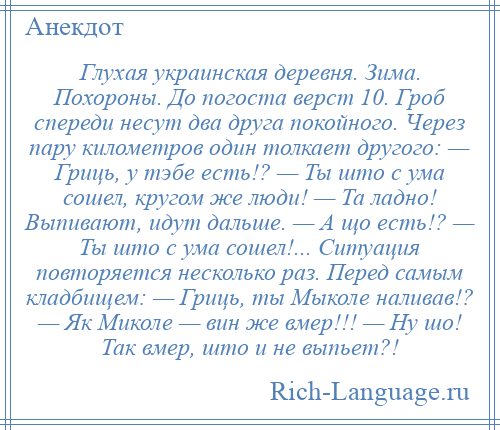 
    Глухая украинская деревня. Зима. Похороны. До погоста верст 10. Гроб спереди несут два друга покойного. Через пару километров один толкает другого: — Гриць, у тэбе есть!? — Ты што с ума сошел, кругом же люди! — Та ладно! Выпивают, идут дальше. — А що есть!? — Ты што с ума сошел!... Ситуация повторяется несколько раз. Перед самым кладбищем: — Гриць, ты Мыколе наливав!? — Як Миколе — вин же вмер!!! — Ну шо! Так вмер, што и не выпьет?!