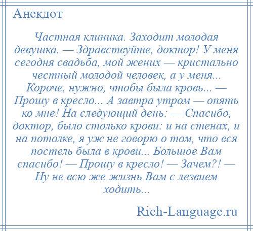 
    Частная клиника. Заходит молодая девушка. — Здравствуйте, доктор! У меня сегодня свадьба, мой жених — кристально честный молодой человек, а у меня... Короче, нужно, чтобы была кровь... — Прошу в кресло... А завтра утром — опять ко мне! На следующий день: — Спасибо, доктор, было столько крови: и на стенах, и на потолке, я уж не говорю о том, что вся постель была в крови... Большое Вам спасибо! — Прошу в кресло! — Зачем?! — Ну не всю же жизнь Вам с лезвием ходить...