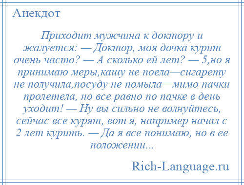 
    Приходит мужчина к доктору и жалуется: — Доктор, моя дочка курит очень часто? — А сколько ей лет? — 5,но я принимаю меры,кашу не поела—сигарету не получила,посуду не помыла—мимо пачки пролетела, но все равно по пачке в день уходит! — Ну вы сильно не волнуйтесь, сейчас все курят, вот я, например начал с 2 лет курить. — Да я все понимаю, но в ее положении...