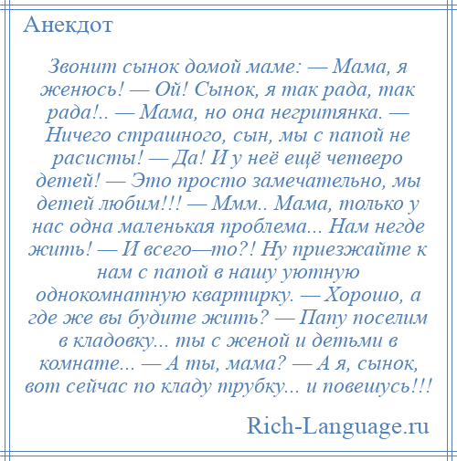 
    Звонит сынок домой маме: — Мама, я женюсь! — Ой! Сынок, я так рада, так рада!.. — Мама, но она негритянка. — Ничего страшного, сын, мы с папой не расисты! — Да! И у неё ещё четверо детей! — Это просто замечательно, мы детей любим!!! — Ммм.. Мама, только у нас одна маленькая проблема... Нам негде жить! — И всего—то?! Ну приезжайте к нам с папой в нашу уютную однокомнатную квартирку. — Хорошо, а где же вы будите жить? — Папу поселим в кладовку... ты с женой и детьми в комнате... — А ты, мама? — А я, сынок, вот сейчас по кладу трубку... и повешусь!!!