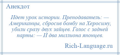 
    Идет урок истории. Преподаватель: — Американцы, сбросив бомбу на Херосиму, убили сразу двух зайцев. Голос с задней парты: — И два миллиона японцев.