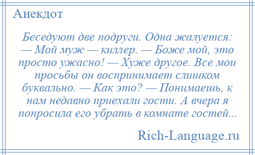 
    Беседуют две подруги. Одна жалуется: — Мой муж — киллер. — Боже мой, это просто ужасно! — Хуже другое. Все мои просьбы он воспринимает слишком буквально. — Как это? — Понимаешь, к нам недавно приехали гости. А вчера я попросила его убрать в комнате гостей...