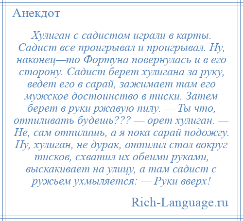 
    Хулиган с садистом играли в карты. Садист все проигрывал и проигрывал. Ну, наконец—то Фортуна повернулась и в его сторону. Садист берет хулигана за руку, ведет его в сарай, зажимает там его мужское достоинство в тиски. Затем берет в руки ржавую пилу. — Ты что, отпиливать будешь??? — орет хулиган. — Не, сам отпилишь, а я пока сарай подожгу. Ну, хулиган, не дурак, отпилил стол вокруг тисков, схватил их обеими руками, выскакивает на улицу, а там садист с ружьем ухмыляется: — Руки вверх!