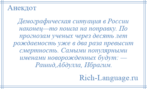 
    Демографическая ситуация в России наконец—то пошла на поправку. По прогнозам ученых через десять лет рождаемость уже в два раза превысит смертность. Самыми популярными именами новорожденных будут: — Рашид,Абдулла, Ибрагим.