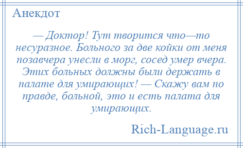 
    — Доктор! Тут творится что—то несуразное. Больного за две койки от меня позавчера унесли в морг, сосед умер вчера. Этих больных должны были держать в палате для умирающих! — Скажу вам по правде, больной, это и есть палата для умирающих.