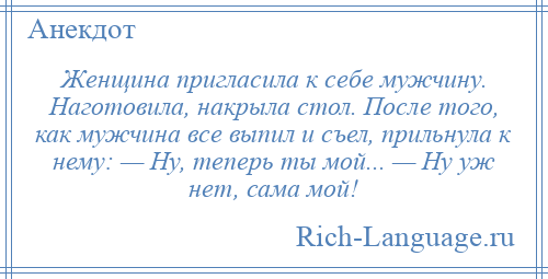 
    Женщина пригласила к себе мужчину. Наготовила, накрыла стол. После того, как мужчина все выпил и съел, прильнула к нему: — Ну, теперь ты мой... — Ну уж нет, сама мой!