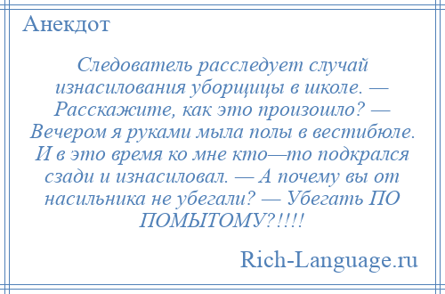 
    Следователь расследует случай изнасилования уборщицы в школе. — Расскажите, как это произошло? — Вечером я руками мыла полы в вестибюле. И в это время ко мне кто—то подкрался сзади и изнасиловал. — А почему вы от насильника не убегали? — Убегать ПО ПОМЫТОМУ?!!!!