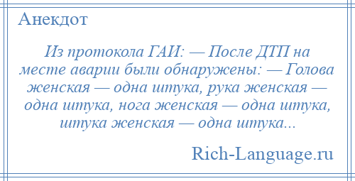 
    Из протокола ГАИ: — После ДТП на месте аварии были обнаружены: — Голова женская — одна штука, рука женская — одна штука, нога женская — одна штука, штука женская — одна штука...