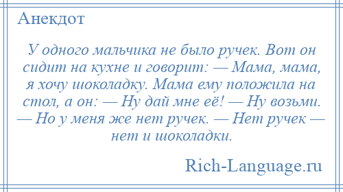 
    У одного мальчика не было ручек. Вот он сидит на кухне и говорит: — Мама, мама, я хочу шоколадку. Мама ему положила на стол, а он: — Ну дай мне её! — Ну возьми. — Но у меня же нет ручек. — Нет ручек — нет и шоколадки.