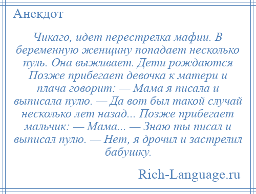 
    Чикаго, идет перестрелка мафии. В беременную женщину попадает несколько пуль. Она выживает. Дети рождаются Позже прибегает девочка к матери и плача говорит: — Мама я писала и выписала пулю. — Да вот был такой случай несколько лет назад... Позже прибегает мальчик: — Мама... — Знаю ты писал и выписал пулю. — Нет, я дрочил и застрелил бабушку.