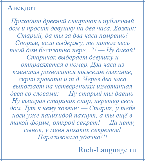 
    Приходит древний старичок в публичный дом и просит девушку на два часа. Хозяин: — Старый, да ты за два часа помрёшь! — Спорим, если выдержу, то потом весь твой дом бесплатно пере...?! — Ну давай! Старичок выберает девушку и отправляется в номер. Два часа из комнаты разносится тяжелое дыхание, скрип кровати и т.д. Через два часа выползает на четвереньках измотанная дева со словами: — Ну старый ты даешь. Ну выиграл старичок спор, перетер весь дом. Тут к нему хозяин: — Старик, у тебя ноги уже панихидой пахнут, а ты ещё в такой форме, открой секрет! — Да нету, сынок, у меня никаких секретов! Парализовало удачно!!!