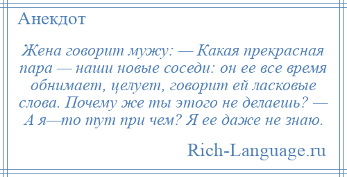 
    Жена говорит мужу: — Какая прекрасная пара — наши новые соседи: он ее все время обнимает, целует, говорит ей ласковые слова. Почему же ты этого не делаешь? — А я—то тут при чем? Я ее даже не знаю.