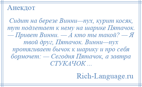 
    Сидит на березе Винни—пyх, курит косяк, тут подлетает к нему на шарике Пятачок. — Привет Винни. — А кто ты такой? — Я твой друг, Пятачок. Винни—пyх протягивает бычок к шарику и про себя бормочет: — Сегодня Пятачок, а завтра СТУКАЧОК ...