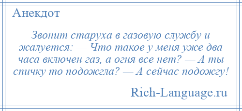 
    Звонит старуха в газовую службу и жалуется: — Что такое у меня уже два часа включен газ, а огня все нет? — А ты спичку то подожгла? — А сейчас подожгу!