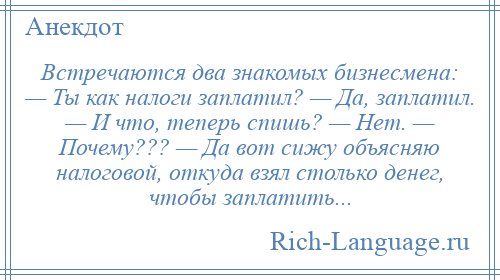 
    Встречаются два знакомых бизнесмена: — Ты как налоги заплатил? — Да, заплатил. — И что, теперь спишь? — Нет. — Почему??? — Да вот сижу объясняю налоговой, откуда взял столько денег, чтобы заплатить...