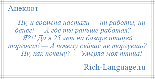 
    — Hy, и времена настали — ни работы, ни денег! — А где ты раньше работал? — Я?!! Да я 25 лет на базаре птицей торговал! — А почему сейчас не торгуешь? — Hy, как почему? — Умеpла моя птица!